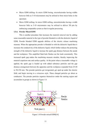 11
• Micro EDM drilling- In micro EDM boring, microelectrodes having widths
however little as 5-10 micrometers may be utilized to bore micro holes in the
specimen.
• Micro EDM milling- In micro EDM milling, microelectrodes having a width
however little as 5-10 micrometers may be utilized to deliver 3D pits by
embracing comparable system as that in regular processing.
1.5.4. Powder Mixed EDM
This is another procedure that increases the material removal rate by adding
some reasonable material in the type of powder blended in with the dielectric liquid of
EDM. Powder blended EDM upgrade abilities of the electric release machining
measure. When the appropriate powder is blended in with the dielectric liquid then it
increases the conductivity of the dielectric liquid, which further reduces the protecting
strength of the dielectric liquid to increase the spark gap distance between the anode
and the workpiece. This amplified flash hole flushes out the trash consistently. This
increased spark gap makes the machining measure steadier, thereby improving the
material expulsion rate and surface quality. At the point when a reasonable voltage is
applied, the spark gap is loaded up with added substance particles and the gap
distance arrangement between the apparatus and the workpiece expanded from 25-50
to 50-150 mm. The powder particles get invigorated, get sped up under the electric
field, and begin moving in a crisscross style. These charged particles go about as
conductors. The powder particles organize themselves under the starting region and
accumulate in groups as shown in Figure 1.8.
Figure 1.8 Powder mixed EDM[16]
 