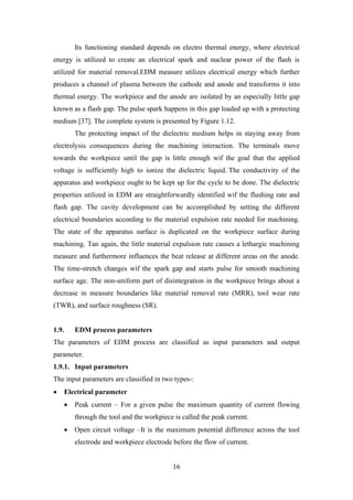 16
Its functioning standard depends on electro thermal energy, where electrical
energy is utilized to create an electrical spark and nuclear power of the flash is
utilized for material removal.EDM measure utilizes electrical energy which further
produces a channel of plasma between the cathode and anode and transforms it into
thermal energy. The workpiece and the anode are isolated by an especially little gap
known as a flash gap. The pulse spark happens in this gap loaded up with a protecting
medium [37]. The complete system is presented by Figure 1.12.
The protecting impact of the dielectric medium helps in staying away from
electrolysis consequences during the machining interaction. The terminals move
towards the workpiece until the gap is little enough wif the goal that the applied
voltage is sufficiently high to ionize the dielectric liquid. The conductivity of the
apparatus and workpiece ought to be kept up for the cycle to be done. The dielectric
properties utilized in EDM are straightforwardly identified wif the flushing rate and
flash gap. The cavity development can be accomplished by setting the different
electrical boundaries according to the material expulsion rate needed for machining.
The state of the apparatus surface is duplicated on the workpiece surface during
machining. Tan again, the little material expulsion rate causes a lethargic machining
measure and furthermore influences the beat release at different areas on the anode.
The time-stretch changes wif the spark gap and starts pulse for smooth machining
surface age. The non-uniform part of disintegration in the workpiece brings about a
decrease in measure boundaries like material removal rate (MRR), tool wear rate
(TWR), and surface roughness (SR).
1.9. EDM process parameters
The parameters of EDM process are classified as input parameters and output
parameter.
1.9.1. Input parameters
The input parameters are classified in two types-:
• Electrical parameter
• Peak current – For a given pulse the maximum quantity of current flowing
through the tool and the workpiece is called the peak current.
• Open circuit voltage –It is the maximum potential difference across the tool
electrode and workpiece electrode before the flow of current.
 