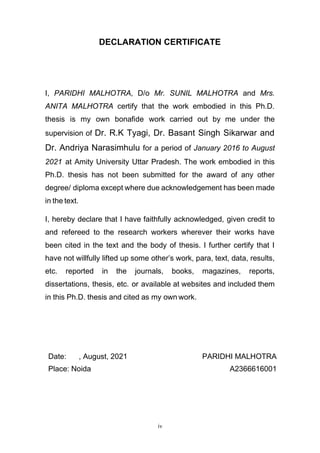 iv
DECLARATION CERTIFICATE
I, PARIDHI MALHOTRA, D/o Mr. SUNIL MALHOTRA and Mrs.
ANITA MALHOTRA certify that the work embodied in this Ph.D.
thesis is my own bonafide work carried out by me under the
supervision of Dr. R.K Tyagi, Dr. Basant Singh Sikarwar and
Dr. Andriya Narasimhulu for a period of January 2016 to August
2021 at Amity University Uttar Pradesh. The work embodied in this
Ph.D. thesis has not been submitted for the award of any other
degree/ diploma except where due acknowledgement has been made
in the text.
I, hereby declare that I have faithfully acknowledged, given credit to
and refereed to the research workers wherever their works have
been cited in the text and the body of thesis. I further certify that I
have not willfully lifted up some other’s work, para, text, data, results,
etc. reported in the journals, books, magazines, reports,
dissertations, thesis, etc. or available at websites and included them
in this Ph.D. thesis and cited as my own work.
Date: , August, 2021 PARIDHI MALHOTRA
Place: Noida A2366616001
 