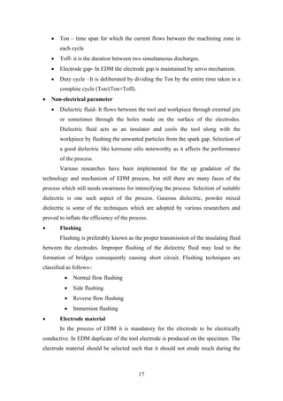 17
• Ton – time span for which the current flows between the machining zone in
each cycle
• Toff- it is the duration between two simultaneous discharges.
• Electrode gap- In EDM the electrode gap is maintained by servo mechanism.
• Duty cycle –It is deliberated by dividing the Ton by the entire time taken in a
complete cycle (Ton/(Ton+Toff).
• Non-electrical parameter
• Dielectric fluid- It flows between the tool and workpiece through external jets
or sometimes through the holes made on the surface of the electrodes.
Dielectric fluid acts as an insulator and cools the tool along with the
workpiece by flushing the unwanted particles from the spark gap. Selection of
a good dielectric like kerosene oilis noteworthy as it affects the performance
of the process.
Various researches have been implemented for the up gradation of the
technology and mechanism of EDM process, but still there are many faces of the
process which still needs awareness for intensifying the process. Selection of suitable
dielectric is one such aspect of the process. Gaseous dielectric, powder mixed
dielectric is some of the techniques which are adopted by various researchers and
proved to inflate the efficiency of the process.
• Flushing
Flushing is preferably known as the proper transmission of the insulating fluid
between the electrodes. Improper flushing of the dielectric fluid may lead to the
formation of bridges consequently causing short circuit. Flushing techniques are
classified as follows-:
• Normal flow flushing
• Side flushing
• Reverse flow flushing
• Immersion flushing
• Electrode material
In the process of EDM it is mandatory for the electrode to be electrically
conductive. In EDM duplicate of the tool electrode is produced on the specimen. The
electrode material should be selected such that it should not erode much during the
 