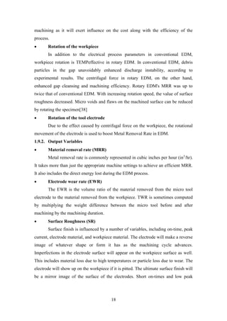 18
machining as it will exert influence on the cost along with the efficiency of the
process.
• Rotation of the workpiece
In addition to the electrical process parameters in conventional EDM,
workpiece rotation is TEMPeffective in rotary EDM. In conventional EDM, debris
particles in the gap unavoidably enhanced discharge instability, according to
experimental results. The centrifugal force in rotary EDM, on the other hand,
enhanced gap cleansing and machining efficiency. Rotary EDM's MRR was up to
twice that of conventional EDM. With increasing rotation speed, the value of surface
roughness decreased. Micro voids and flaws on the machined surface can be reduced
by rotating the specimen[38]
• Rotation of the tool electrode
Due to the effect caused by centrifugal force on the workpiece, the rotational
movement of the electrode is used to boost Metal Removal Rate in EDM.
1.9.2. Output Variables
• Material removal rate (MRR)
Metal removal rate is commonly represented in cubic inches per hour (in3
/hr).
It takes more than just the appropriate machine settings to achieve an efficient MRR.
It also includes the direct energy lost during the EDM process.
• Electrode wear rate (EWR)
The EWR is the volume ratio of the material removed from the micro tool
electrode to the material removed from the workpiece. TWR is sometimes computed
by multiplying the weight difference between the micro tool before and after
machining by the machining duration.
• Surface Roughness (SR)
Surface finish is influenced by a number of variables, including on-time, peak
current, electrode material, and workpiece material. The electrode will make a reverse
image of whatever shape or form it has as the machining cycle advances.
Imperfections in the electrode surface will appear on the workpiece surface as well.
This includes material loss due to high temperatures or particle loss due to wear. The
electrode will show up on the workpiece if it is pitted. The ultimate surface finish will
be a mirror image of the surface of the electrodes. Short on-times and low peak
 