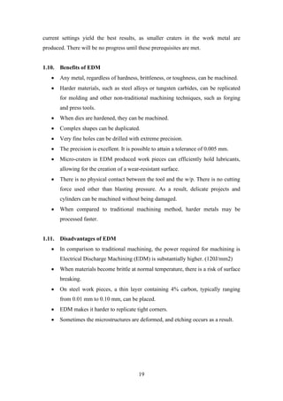 19
current settings yield the best results, as smaller craters in the work metal are
produced. There will be no progress until these prerequisites are met.
1.10. Benefits of EDM
• Any metal, regardless of hardness, brittleness, or toughness, can be machined.
• Harder materials, such as steel alloys or tungsten carbides, can be replicated
for molding and other non-traditional machining techniques, such as forging
and press tools.
• When dies are hardened, they can be machined.
• Complex shapes can be duplicated.
• Very fine holes can be drilled with extreme precision.
• The precision is excellent. It is possible to attain a tolerance of 0.005 mm.
• Micro-craters in EDM produced work pieces can efficiently hold lubricants,
allowing for the creation of a wear-resistant surface.
• There is no physical contact between the tool and the w/p. There is no cutting
force used other than blasting pressure. As a result, delicate projects and
cylinders can be machined without being damaged.
• When compared to traditional machining method, harder metals may be
processed faster.
1.11. Disadvantages of EDM
• In comparison to traditional machining, the power required for machining is
Electrical Discharge Machining (EDM) is substantially higher. (120J/mm2)
• When materials become brittle at normal temperature, there is a risk of surface
breaking.
• On steel work pieces, a thin layer containing 4% carbon, typically ranging
from 0.01 mm to 0.10 mm, can be placed.
• EDM makes it harder to replicate tight corners.
• Sometimes the microstructures are deformed, and etching occurs as a result.
 