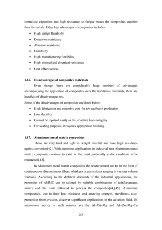 23
controlled expansion and high resistance to fatigue makes the composites superior
than the metals. Other key advantages of composites include-
• High design flexibility
• Corrosion resistance
• Abrasion resistance
• Durability
• High manufacturing flexibility
• High thermal and electrical resistance
• Cost effectiveness
1.16. Disadvantages of composites materials
` Even though there are considerably huge numbers of advantages
accompanying the application of composites over the traditional materials, there are
handfuls of disadvantages too.
Some of the disadvantages of composites are listed below-
• High fabrication and assembly cost for job and batch production
• Low ductility
• Cannot be repaired easily as the structure loses integrity
• For sealing purposes, it requires appropriate finishing.
1.17. Aluminum metal matrix composites
These are very hard and light in weight material and have high resistance
against corrosion[42] .With numerous applications in industrial area Aluminum metal
matrix composite continue to exist as the most potentially viable candidate to be
researched[43].
In Aluminum metal matrix composites the reinforcement can be in the form of
continuous or discontinuous fibers, whiskers or particulates ranging in various volume
fractions. According to the different demands of the industrial applications, the
properties of AMMC can be tailored by suitable combinations of reinforcement,
matrix and the route followed to process the composites[44][45]. Aluminum
compounds, due to their low thickness and amazing strength, sturdiness, also,
protection from erosion, discover significant applications in the aviation field. Of
uncommon notice in such manner are the Al–Cu–Mg and Al–Zn–Mg–Cu
 