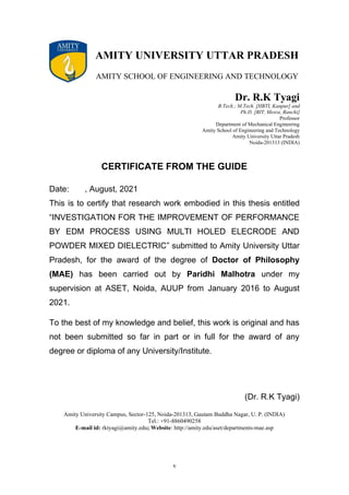 v
AMITY UNIVERSITY UTTAR PRADESH
AMITY SCHOOL OF ENGINEERING AND TECHNOLOGY
Dr. R.K Tyagi
B.Tech.; M.Tech. [HBTI, Kanpur] and
Ph.D. [BIT, Mesra, Ranchi]
Professor
Department of Mechanical Engineering
Amity School of Engineering and Technology
Amity University Uttar Pradesh
Noida-201313 (INDIA)
CERTIFICATE FROM THE GUIDE
Date: , August, 2021
This is to certify that research work embodied in this thesis entitled
“INVESTIGATION FOR THE IMPROVEMENT OF PERFORMANCE
BY EDM PROCESS USING MULTI HOLED ELECRODE AND
POWDER MIXED DIELECTRIC” submitted to Amity University Uttar
Pradesh, for the award of the degree of Doctor of Philosophy
(MAE) has been carried out by Paridhi Malhotra under my
supervision at ASET, Noida, AUUP from January 2016 to August
2021.
To the best of my knowledge and belief, this work is original and has
not been submitted so far in part or in full for the award of any
degree or diploma of any University/Institute.
(Dr. R.K Tyagi)
Amity University Campus, Sector-125, Noida-201313, Gautam Buddha Nagar, U. P. (INDIA)
Tel.: +91-8860490258
E-mail id: rktyagi@amity.edu; Website: http://amity.edu/aset/departments-mae.asp
 