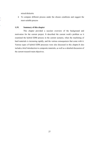 27
mixed dielectric
• To compare different process under the chosen conditions and suggest the
most suitable process
1.19. Summary of this chapter
This chapter provided a succinct overview of the background and
motivation for the current project. It described the current work's problem as it
examined the hybrid EDM process in the current scenario, when the machining of
hard materials is increasing rapidly, and the various consequences that come with it.
Various types of hybrid EDM processes were also discussed in this chapter.It also
include a brief introduction to composite materials, as well as a detailed discussion of
the current research main objectives.
 