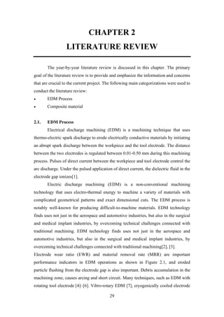 29
CHAPTER 2
LITERATURE REVIEW
The year-by-year literature review is discussed in this chapter. The primary
goal of the literature review is to provide and emphasize the information and concerns
that are crucial to the current project. The following main categorizations were used to
conduct the literature review:
• EDM Process
• Composite material
2.1. EDM Process
Electrical discharge machining (EDM) is a machining technique that uses
thermo-electric spark discharge to erode electrically conductive materials by initiating
an abrupt spark discharge between the workpiece and the tool electrode. The distance
between the two electrodes is regulated between 0.01-0.50 mm during this machining
process. Pulses of direct current between the workpiece and tool electrode control the
arc discharge. Under the pulsed application of direct current, the dielectric fluid in the
electrode gap ionizes[1].
Electric discharge machining (EDM) is a non-conventional machining
technology that uses electro-thermal energy to machine a variety of materials with
complicated geometrical patterns and exact dimensional cuts. The EDM process is
notably well-known for producing difficult-to-machine materials. EDM technology
finds uses not just in the aerospace and automotive industries, but also in the surgical
and medical implant industries, by overcoming technical challenges connected with
traditional machining. EDM technology finds uses not just in the aerospace and
automotive industries, but also in the surgical and medical implant industries, by
overcoming technical challenges connected with traditional machining[2], [3].
Electrode wear ratio (EWR) and material removal rate (MRR) are important
performance indicators in EDM operations as shown in Figure 2.1, and eroded
particle flushing from the electrode gap is also important. Debris accumulation in the
machining zone, causes arcing and short circuit. Many techniques, such as EDM with
rotating tool electrode [4]–[6]. Vibro-rotary EDM [7], cryogenically cooled electrode
 