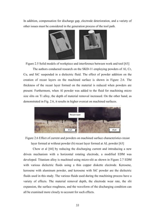33
In addition, compensation for discharge gap, electrode deterioration, and a variety of
other issues must be considered in the generation process of the tool path.
Figure 2.5 Solid models of workpiece and interference between work and tool [63]
The authors conducted research on the SKD-11 employing powders of Al, Cr,
Cu, and SiC suspended in a dielectric fluid. The effect of powder addition on the
creation of recast layers on the machined surface is shown in Figure 2.6. The
thickness of the recast layer formed on the material is reduced when powders are
present. Furthermore, when Al powder was added to the fluid for machining micro
size slits on Ti alloy, the depth of material removal increased. On the other hand, as
demonstrated in Fig. 2.6, it results in higher overcut on machined surfaces.
Figure 2.6 Effect of current and powders on machined surface characteristics recast
layer formed at without powder (b) recast layer formed at AL powder [63]
Chow et al [64] by reducing the discharging current and introducing a new
driven mechanism with a horizontal rotating electrode, a modified EDM was
developed. Titanium alloy is machined using micro-slit as shown in Figure 2.7 EDM
with various dielectric fluids using a thin copper diskette electrode. Kerosene,
kerosene with aluminum powder, and kerosene with SiC powder are the dielectric
fluids used in this study. The various fluids used during the machining process have a
variety of effects. The material removal depth, the electrode wear rate, the slit
expansion, the surface roughness, and the waveform of the discharging condition can
all be examined more closely to account for such effects.
 