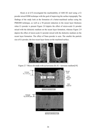 34
Hosni et al [17] investigated the machinability of AISI D2 steel using a Cr
powder mixed EDM technique with the goal of improving the surface topography The
findings of the study look at the formation of a better-machined surface using the
PMEDM technique, as well as a 50 percent reduction in the recast layer thickness
when Cr powder is present Figure 2.8 depicts the effect of micro-scale Cr powder
mixed with the dielectric medium on the recast layer formation, whereas Figure 2.9
depicts the effect of micro-scale Cr powder mixed with the dielectric medium on the
recast layer formation. The effect of Nano powder is seen. The smaller the particle
size of Cr powder, the less recast layer forms on the machined surface.
Figure 2.7 Micro slit made with (a) kerosene (b) Al + kerosene medium[18]
 