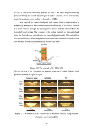 36
in 1997 a known new machining process gas like EDM. They proposed reducing
pollution through the use of dielectric gas instead of kerosene. It was subsequently
studied as an advancement method by Kuneida et al [12] .
New method for energy distribution and plasma diameter determination is
proposed by Zhang et al. The authors compared the boundary of the melted material
in a crater obtained through the metallographic method and that obtained from the
thermal-physical surface. The boundary of the melted material has been calculated
using the finite element method using the thermal/physical model. This method has
been used to measure power and plasma diameter distributions in different dielectrics
with different polarities in experimentally molded steel 8407.
Figure 2.10 The principle of dry EDM [65]
The section view of the craters that are obtained by means of various dielectrics and
polarities is shown in Figure 2.11[20]
Figure 2. 11. Comparison of the section view of the craters obtained using different
dielectrics and polarities [66]
 