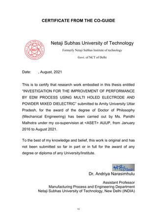 vi
CERTIFICATE FROM THE CO-GUIDE
Netaji Subhas University of Technology
Formerly Netaji Subhas Institute of technology
Govt. of NCT of Delhi
Date: , August, 2021
This is to certify that research work embodied in this thesis entitled
“INVESTIGATION FOR THE IMPROVEMENT OF PERFORMANCE
BY EDM PROCESS USING MULTI HOLED ELECTRODE AND
POWDER MIXED DIELECTRIC” submitted to Amity University Uttar
Pradesh, for the award of the degree of Doctor of Philosophy
(Mechanical Engineering) has been carried out by Ms. Paridhi
Malhotra under my co-supervision at <ASET> AUUP, from January
2016 to August 2021.
To the best of my knowledge and belief, this work is original and has
not been submitted so far in part or in full for the award of any
degree or diploma of any University/Institute.
Dr. Andriya Narasimhulu
Assistant Professor
Manufacturing Process and Engineering Department
Netaji Subhas University of Technology, New Delhi (INDIA)
 