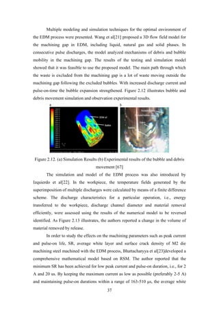 37
Multiple modeling and simulation techniques for the optimal environment of
the EDM process were presented. Wang et al[21] proposed a 3D flow field model for
the machining gap in EDM, including liquid, natural gas and solid phases. In
consecutive pulse discharges, the model analyzed mechanisms of debris and bubble
mobility in the machining gap. The results of the testing and simulation model
showed that it was feasible to use the proposed model. The main path through which
the waste is excluded from the machining gap is a lot of waste moving outside the
machining gap following the excluded bubbles. With increased discharge current and
pulse-on-time the bubble expansion strengthened. Figure 2.12 illustrates bubble and
debris movement simulation and observation experimental results.
Figure 2.12. (a) Simulation Results (b) Experimental results of the bubble and debris
movement [67]
The simulation and model of the EDM process was also introduced by
Izquierdo et al[22]. In the workpiece, the temperature fields generated by the
superimposition of multiple discharges were calculated by means of a finite difference
scheme. The discharge characteristics for a particular operation, i.e., energy
transferred to the workpiece, discharge channel diameter and material removal
efficiently, were assessed using the results of the numerical model to be reversed
identified. As Figure 2.13 illustrates, the authors reported a change in the volume of
material removed by release.
In order to study the effects on the machining parameters such as peak current
and pulse-on life, SR, average white layer and surface crack density of M2 die
machining steel machined with the EDM process, Bhattacharyya et al[23]developed a
comprehensive mathematical model based on RSM. The author reported that the
minimum SR has been achieved for low peak current and pulse-on duration, i.e., for 2
A and 20 us. By keeping the maximum current as low as possible (preferably 2-5 A)
and maintaining pulse-on durations within a range of 163-510 μs, the average white
 
