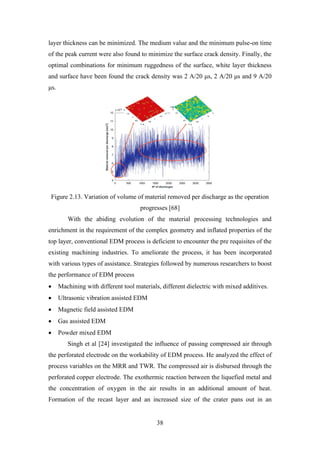 38
layer thickness can be minimized. The medium value and the minimum pulse-on time
of the peak current were also found to minimize the surface crack density. Finally, the
optimal combinations for minimum ruggedness of the surface, white layer thickness
and surface have been found the crack density was 2 A/20 μs, 2 A/20 μs and 9 A/20
μs.
Figure 2.13. Variation of volume of material removed per discharge as the operation
progresses [68]
With the abiding evolution of the material processing technologies and
enrichment in the requirement of the complex geometry and inflated properties of the
top layer, conventional EDM process is deficient to encounter the pre requisites of the
existing machining industries. To ameliorate the process, it has been incorporated
with various types of assistance. Strategies followed by numerous researchers to boost
the performance of EDM process
• Machining with different tool materials, different dielectric with mixed additives.
• Ultrasonic vibration assisted EDM
• Magnetic field assisted EDM
• Gas assisted EDM
• Powder mixed EDM
Singh et al [24] investigated the influence of passing compressed air through
the perforated electrode on the workability of EDM process. He analyzed the effect of
process variables on the MRR and TWR. The compressed air is disbursed through the
perforated copper electrode. The exothermic reaction between the liquefied metal and
the concentration of oxygen in the air results in an additional amount of heat.
Formation of the recast layer and an increased size of the crater pans out in an
 