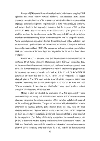 42
Hung et al [34]revealed in their investigation the usefulness of applying EDM
operation for silicon carbide particles reinforced cast aluminum metal matrix
composite. Analytical models of the process were also developed to forecast the effect
of process parameters on process responses such as metal removal rate, re-cast layer,
and surface finish. In their research, it was seen that the presence of SiC particles
reduces the MRR. The reason behind it's that silicon carbide (SiC) particles act as a
shielding medium for the aluminum matrix. The unmelted SiC particles withdraw
together with the surrounding molten aluminum droplets from the composite material.
While some aluminum droplets are flushed through the dielectric fluid and others trap
the loosened SiC particles which re-solidify onto the surface of composite material
then produce a re-cast layer (RCL). The input power and current mainly controlled the
MRR and thickness of the recast layer and responsible for the surface finish of the
workpiece
Ramulu et al [35] has been done their investigation for machinability of 15
vol.% and 25 vol. % SiC whisker/2124 aluminum matrix (SiCw/Al) composites. They
cut the material samples at coarse, medium, and conditions by using copper and brass
tools. The experiment revealed that the material removal rate increases proportionally
by increasing the power of the electrode and MRR for 15 vol. % SiCw/2124 Al
composites are more than the 25 vol. % SiCw/2124 Al composites. The copper
electrode gives a 5 to 10% more material removal rate in comparison to the brass
electrode. Machining time is seen to be higher in 25 vol. % SiCw/Al than 15%
SiCw/Al composite. It was also seen that higher cutting speed produces micro-
damage in the surface and sub-surface area.
Mohan et al[36]investigated the machining of Al-SiC composite by using
electro-discharge machining. The main aim of this research was to evaluate the effect
of process parameters, the volume percentage of SiC particles, and electrode material
on the machining performances. The process parameter which is considered in their
experiment is electrode polarity, pulse duration (pulse on time, pulse off time)
discharge current, and electrode rotation. Al- 20% SIC and Al- 25 % SiC composites
are taken as a workpiece sample and copper and brass are selected as a tool material
for the experiment. The finding of the study revealed that the material removal rate
(MRR) is more with positive polarity and increases with an increase in current. The
MRR was found to be more with the brass electrode (tool) as compared to the copper
electrode (tool). Increasing either the volume % of SiC particles in aluminum metal
 