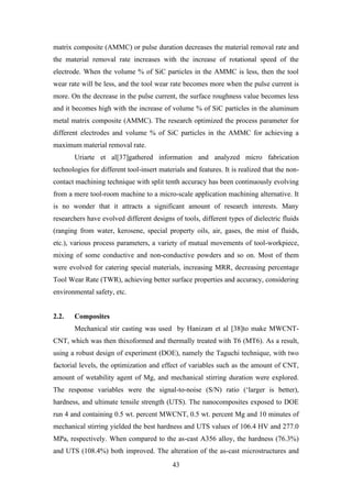 43
matrix composite (AMMC) or pulse duration decreases the material removal rate and
the material removal rate increases with the increase of rotational speed of the
electrode. When the volume % of SiC particles in the AMMC is less, then the tool
wear rate will be less, and the tool wear rate becomes more when the pulse current is
more. On the decrease in the pulse current, the surface roughness value becomes less
and it becomes high with the increase of volume % of SiC particles in the aluminum
metal matrix composite (AMMC). The research optimized the process parameter for
different electrodes and volume % of SiC particles in the AMMC for achieving a
maximum material removal rate.
Uriarte et al[37]gathered information and analyzed micro fabrication
technologies for different tool-insert materials and features. It is realized that the non-
contact machining technique with split tenth accuracy has been continuously evolving
from a mere tool-room machine to a micro-scale application machining alternative. It
is no wonder that it attracts a significant amount of research interests. Many
researchers have evolved different designs of tools, different types of dielectric fluids
(ranging from water, kerosene, special property oils, air, gases, the mist of fluids,
etc.), various process parameters, a variety of mutual movements of tool-workpiece,
mixing of some conductive and non-conductive powders and so on. Most of them
were evolved for catering special materials, increasing MRR, decreasing percentage
Tool Wear Rate (TWR), achieving better surface properties and accuracy, considering
environmental safety, etc.
2.2. Composites
Mechanical stir casting was used by Hanizam et al [38]to make MWCNT-
CNT, which was then thixoformed and thermally treated with T6 (MT6). As a result,
using a robust design of experiment (DOE), namely the Taguchi technique, with two
factorial levels, the optimization and effect of variables such as the amount of CNT,
amount of wetability agent of Mg, and mechanical stirring duration were explored.
The response variables were the signal-to-noise (S/N) ratio (‘larger is better),
hardness, and ultimate tensile strength (UTS). The nanocomposites exposed to DOE
run 4 and containing 0.5 wt. percent MWCNT, 0.5 wt. percent Mg and 10 minutes of
mechanical stirring yielded the best hardness and UTS values of 106.4 HV and 277.0
MPa, respectively. When compared to the as-cast A356 alloy, the hardness (76.3%)
and UTS (108.4%) both improved. The alteration of the as-cast microstructures and
 