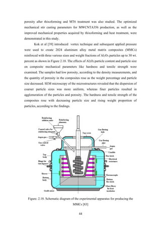 44
porosity after thixoforming and MT6 treatment was also studied. The optimized
mechanical stir casting parameters for MWCNTA356 production, as well as the
improved mechanical properties acquired by thixoforming and heat treatment, were
demonstrated in this study.
Kok et al [39] introduced vortex technique and subsequent applied pressure
were used to create 2024 aluminum alloy metal matrix composites (MMCs)
reinforced with three various sizes and weight fractions of Al2O3 particles up to 30 wt.
percent as shown in Figure 2.18. The effects of Al2O3 particle content and particle size
on composite mechanical parameters like hardness and tensile strength were
examined. The samples had low porosity, according to the density measurements, and
the quantity of porosity in the composites rose as the weight percentage and particle
size decreased. SEM microscopy of the microstructures revealed that the dispersion of
coarser particle sizes was more uniform, whereas finer particles resulted in
agglomeration of the particles and porosity. The hardness and tensile strength of the
composites rose with decreasing particle size and rising weight proportion of
particles, according to the findings.
Figure. 2.18. Schematic diagram of the experimental apparatus for producing the
MMCs [83]
 