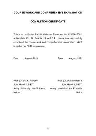 vii
COURSE WORK AND COMPREHENSIVE EXAMINATION
COMPLETION CERTIFICATE
This is to certify that Paridhi Malhotra, Enrolment No A2366616001,
a bonafide Ph. D. Scholar of A.S.E.T., Noida has successfully
completed the course work and comprehensive examination, which
is part of her Ph.D. programme.
Date: , August, 2021 Date: , August, 2021
Prof. (Dr.) M.K. Pandey Prof. (Dr.) Abhay Bansal
Joint Head, A.S.E.T. Joint Head, A.S.E.T.
Amity University Uttar Pradesh, Amity University Uttar Pradesh,
Noida Noida
 