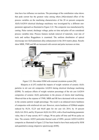 48
time have less influence on reactions. The percentage of the contribution value shows
that peak current has the greatest value among others. [46]evaluated effect of the
process variables on the machining characteristics of the 20 wt percent composite
Al2O3/AA2014 electrical discharge machinery was investigated by a different one-
parameter approach as illustrated in Figure 2.22. The composite was manufactured by
casting. Pulse current, discharge voltage, pulse on time and pulse off are considered
process variables time. Process features include removal of materials, wear rate of
tools and surface Ruggedness is examined. The uniform distribution of optical
microscopy test Al2O3aluminum alloy enhancement in the 2014 matrix phase. Results
show MRR, TWR and SR are increased with current and pulse increases on time.
Figure 2.22. Die-sinker EDM with external circulation system [90]
Khajuria et al [47] studied the impacts of weight variation of ceramic Al2O3
particles in stir cast stir composites AA2014 during electrical discharge machining
(EDM). To analyses effects of weight variation percentage of the stir cast AA2014
composites of ceramic Al2O3 particulates in the process of electro deal machining.
Observed that at the expense of TWR, MRR and SR have decreased with an increase
in the ceramic particle weight percentage. The result is an enhanced micro hardiness
of composites with reinforced stir cast. However, micro hardiness of EDMed samples
reduced by 58,34, 52,25 and 46,85 ppm for stir cast AA 2014, by 10 percent
Al2O3/AA 2014, and by 20 percent Al2O3/AA 2014, with a fixed machining parameter
value, that is 9 amp current, 60 V voltage, 90 ms pulse off time and 90 ms pulse on
time. The ceramic Al2O3 particulate thermal scale of 20Wt. percent Al2O3/AA2014
composite as illustrated in Figure 2.23 has been found to have been analyzed by SEM
and quantitative energy dispersive spectroscopy (EDS).
 