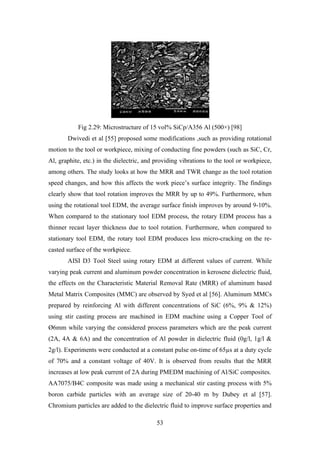 53
Fig 2.29: Microstructure of 15 vol% SiCp/A356 Al (500×) [98]
Dwivedi et al [55] proposed some modifications ,such as providing rotational
motion to the tool or workpiece, mixing of conducting fine powders (such as SiC, Cr,
Al, graphite, etc.) in the dielectric, and providing vibrations to the tool or workpiece,
among others. The study looks at how the MRR and TWR change as the tool rotation
speed changes, and how this affects the work piece’s surface integrity. The findings
clearly show that tool rotation improves the MRR by up to 49%. Furthermore, when
using the rotational tool EDM, the average surface finish improves by around 9-10%.
When compared to the stationary tool EDM process, the rotary EDM process has a
thinner recast layer thickness due to tool rotation. Furthermore, when compared to
stationary tool EDM, the rotary tool EDM produces less micro-cracking on the re-
casted surface of the workpiece.
AISI D3 Tool Steel using rotary EDM at different values of current. While
varying peak current and aluminum powder concentration in kerosene dielectric fluid,
the effects on the Characteristic Material Removal Rate (MRR) of aluminum based
Metal Matrix Composites (MMC) are observed by Syed et al [56]. Aluminum MMCs
prepared by reinforcing Al with different concentrations of SiC (6%, 9% & 12%)
using stir casting process are machined in EDM machine using a Copper Tool of
Ø6mm while varying the considered process parameters which are the peak current
(2A, 4A & 6A) and the concentration of Al powder in dielectric fluid (0g/l, 1g/l &
2g/l). Experiments were conducted at a constant pulse on-time of 65µs at a duty cycle
of 70% and a constant voltage of 40V. It is observed from results that the MRR
increases at low peak current of 2A during PMEDM machining of Al/SiC composites.
AA7075/B4C composite was made using a mechanical stir casting process with 5%
boron carbide particles with an average size of 20-40 m by Dubey et al [57].
Chromium particles are added to the dielectric fluid to improve surface properties and
 
