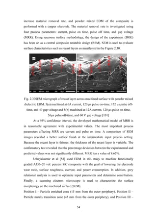 54
increase material removal rate, and powder mixed EDM of the composite is
performed with a copper electrode. The material removal rate is investigated using
four process parameters: current, pulse on time, pulse off time, and gap voltage
(MRR). Using response surface methodology, the design of the experiment (DOE)
has been set as a central composite rotatable design (RSM). SEM is used to evaluate
surface characteristics such as recast layers as manifested in the Figure 2.30.
Fig. 2.30SEM micrograph of recast layer across machined surface with powder mixed
dielectric EDM. 5(a) machined at 6A current, 120 µs pulse on-time, 152 µs pulse off-
time, and 40 gap voltage and 5(b) machined at 12A current, 120 µs pulse on-time,
56µs pulse off-time, and 60 V gap voltage [101]
At a 95% confidence interval, the developed mathematical model of MRR is
in reasonable agreement with experimental values. The most important process
parameters affecting MRR are current and pulse on time. A comparison of SEM
images revealed a better surface finish at the intermediate input process setting.
Because the recast layer is thinner, the thickness of the recast layer is variable. The
confirmatory test revealed that the percentage deviation between the experimental and
predicted values was not significantly different. MRR has a value of 8.65%.
Uthayakumar et al [58] used EDM in this study to machine functionally
graded A356–20 vol. percent SiC composite with the goal of lowering the electrode
wear ratio, surface roughness, overcut, and power consumption. In addition, grey
relational analysis is used to optimize input parameters and determine contribution.
Finally, a scanning electron microscope is used to characterize the surface
morphology on the machined surface (SEM).
Position I – Particle enriched zone (15 mm from the outer periphery), Position II –
Particle matrix transition zone (45 mm from the outer periphery), and Position III –
 