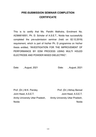 viii
PRE-SUBMISSION SEMINAR COMPLETION
CERTIFICATE
This is to certify that Ms. Paridhi Malhotra, Enrolment No.
A2366616001, Ph. D. Scholar of A.S.E.T., Noida has successfully
completed the pre-submission seminar (held on 02.12.2019)
requirement, which is part of his/her Ph. D programme on his/her
thesis entitled, “INVESTIGATION FOR THE IMPROVEMENT OF
PERFORMANCE BY EDM PROCESS USING MULTI HOLED
ELECTRODE AND POWDER MIXED DIELECTRIC”.
Date: , August, 2021 Date: , August, 2021
Prof. (Dr.) M.K. Pandey Prof. (Dr.) Abhay Bansal
Joint Head, A.S.E.T. Joint Head, A.S.E.T.
Amity University Uttar Pradesh, Amity University Uttar Pradesh,
Noida Noida
 