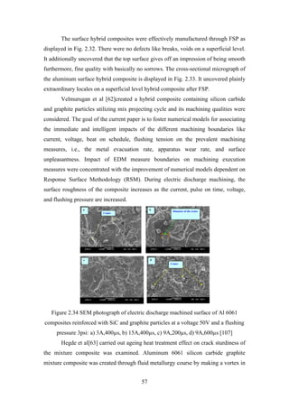 57
The surface hybrid composites were effectively manufactured through FSP as
displayed in Fig. 2.32. There were no defects like breaks, voids on a superficial level.
It additionally uncovered that the top surface gives off an impression of being smooth
furthermore, fine quality with basically no sorrows. The cross-sectional micrograph of
the aluminum surface hybrid composite is displayed in Fig. 2.33. It uncovered plainly
extraordinary locales on a superficial level hybrid composite after FSP.
Velmurugan et al [62]created a hybrid composite containing silicon carbide
and graphite particles utilizing mix projecting cycle and its machining qualities were
considered. The goal of the current paper is to foster numerical models for associating
the immediate and intelligent impacts of the different machining boundaries like
current, voltage, beat on schedule, flushing tension on the prevalent machining
measures, i.e., the metal evacuation rate, apparatus wear rate, and surface
unpleasantness. Impact of EDM measure boundaries on machining execution
measures were concentrated with the improvement of numerical models dependent on
Response Surface Methodology (RSM). During electric discharge machining, the
surface roughness of the composite increases as the current, pulse on time, voltage,
and flushing pressure are increased.
Figure 2.34 SEM photograph of electric discharge machined surface of Al 6061
composites reinforced with SiC and graphite particles at a voltage 50V and a flushing
pressure 3psi: a) 3A,400µs, b) 15A,400µs, c) 9A,200µs, d) 9A,600µs [107]
Hegde et al[63] carried out ageing heat treatment effect on crack sturdiness of
the mixture composite was examined. Aluminum 6061 silicon carbide graphite
mixture composite was created through fluid metallurgy course by making a vortex in
 