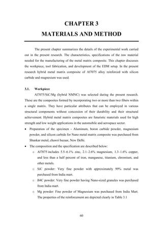 60
CHAPTER 3
MATERIALS AND METHOD
The present chapter summarizes the details of the experimental work carried
out in the present research. The characteristics, specifications of the raw material
needed for the manufacturing of the metal matrix composite. This chapter discusses
the workpiece, tool fabrication, and development of the EDM setup. In the present
research hybrid metal matrix composite of Al7075 alloy reinforced with silicon
carbide and magnesium was used.
3.1. Workpiece
Al7075/SiC/Mg (hybrid NMNC) was selected during the present research.
These are the composites formed by incorporating two or more than two fibers within
a single matrix. They have particular attributes that can be employed in various
structural components without concession of their durability and their structural
achievement. Hybrid metal matrix composites are futuristic materials used for high
strength and low weight applications in the automobile and aerospace sector.
• Preparation of the specimen - Aluminum, boron carbide powder, magnesium
powder, and silicon carbide for Nano metal matrix composite was purchased from
Shankar metal, chawri bazaar, New Delhi.
• The composition and the specification are described below:
o Al7075 includes 5.5–6.1% zinc, 2.1–2.6% magnesium, 1.3–1.6% copper,
and less than a half percent of iron, manganese, titanium, chromium, and
other metals.
o SiC powder: Very fine powder with approximately 99% metal was
purchased from India mart.
o B4C powder: Very fine powder having Nano-sized granules was purchased
from India mart.
o Mg powder: Fine powder of Magnesium was purchased from India Mart.
The properties of the reinforcement are depicted clearly in Table 3.1
 
