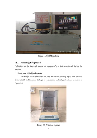 66
Figure- 3.7 EDM machine
3.5.1. Measuring Equipment’s
Following are the types of measuring equipment’s or instrument used during the
research.
• Electronic Weighing Balance
The weight of the workpiece and tool was measured using a precision balance.
It is available in Hindustan College of science and technology, Mathura as shown in
Figure 3.8.
Figure 3.8 Weighing balance
 