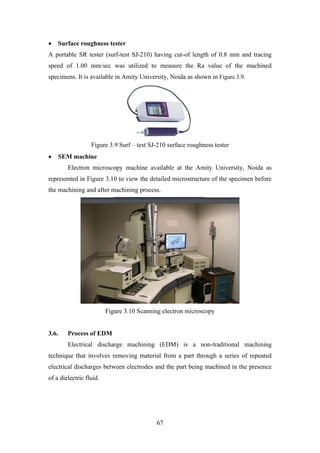 67
• Surface roughness tester
A portable SR tester (surf-test SJ-210) having cut-of length of 0.8 mm and tracing
speed of 1.00 mm/sec was utilized to measure the Ra value of the machined
specimens. It is available in Amity University, Noida as shown in Figure 3.9.
Figure 3.9 Surf – test SJ-210 surface roughness tester
• SEM machine
Electron microscopy machine available at the Amity University, Noida as
represented in Figure 3.10 to view the detailed microstructure of the specimen before
the machining and after machining process.
Figure 3.10 Scanning electron microscopy
3.6. Process of EDM
Electrical discharge machining (EDM) is a non-traditional machining
technique that involves removing material from a part through a series of repeated
electrical discharges between electrodes and the part being machined in the presence
of a dielectric fluid.
 