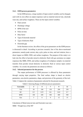 68
3.6.1. EDM process parameters
In the EDM process, a large number of input control variables can be changed,
each with its own effect on output responses such as material removal rate, electrode
wear rate, and surface roughness. These are the input control variables:
• Peak current
• Discharge voltage
• RPM of the tool
• Pulse on time
• Duty factor
• Type of electrode material
• Type of dielectric fluid
• Electrode gap
In the literature review, the effect of the given parameters on the EDM process
is discussed in detail. According to previous research, four of the above-mentioned
parameters, namely peak current, duty cycle, pulse on time, and tool rotation, have a
direct impact on MRR, EWR, and surface roughness. The purpose of this study is to
look into the effect of powder mixed in dielectric fluid with gas assistance on output
responses like MRR, EWR, and surface roughness of workpiece samples via material
transfers from powder mixed dielectric in dielectric fluid at various input control
variables. As a result, the parameters are chosen as follows:
3.6.2. Selected parameters for the process
The output performance of EDM processes is affected by these parameters
through varying input properties. The final surface shape is based on electric
parameters, non-electric parameters, shape, and precision of the geometry of the tool.
Table 3.3 depicts the variation of parameters selected for the present research.
Table3.3 showing Range of different process parameters
Current(I) 3 5 7 9 11
Ton 50 100 150 200 250
DC 0.5 0.55 0.6 0.65 0.7
RPM 100 200 300 400 500
Gas 3 6 9 12 15
Calculation of Metal removal rate and Electrode wear rate -
MRR = Weight loss of the WP
 