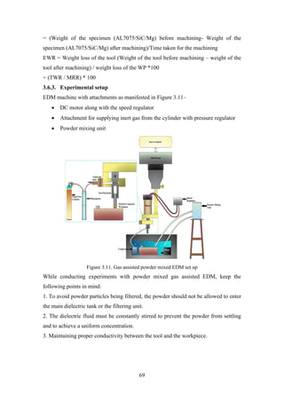 69
= (Weight of the specimen (AL7075/SiC/Mg) before machining- Weight of the
specimen (AL7075/SiC/Mg) after machining)/Time taken for the machining
EWR = Weight loss of the tool (Weight of the tool before machining – weight of the
tool after machining) / weight loss of the WP *100
= (TWR / MRR) * 100
3.6.3. Experimental setup
EDM machine with attachments as manifested in Figure 3.11–
• DC motor along with the speed regulator
• Attachment for supplying inert gas from the cylinder with pressure regulator
• Powder mixing unit
Figure 3.11. Gas assisted powder mixed EDM set up
While conducting experiments with powder mixed gas assisted EDM, keep the
following points in mind:
1. To avoid powder particles being filtered, the powder should not be allowed to enter
the main dielectric tank or the filtering unit.
2. The dielectric fluid must be constantly stirred to prevent the powder from settling
and to achieve a uniform concentration.
3. Maintaining proper conductivity between the tool and the workpiece.
 