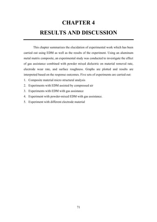71
CHAPTER 4
RESULTS AND DISCUSSION
This chapter summarizes the elucidation of experimental work which has been
carried out using EDM as well as the results of the experiment. Using an aluminum
metal matrix composite, an experimental study was conducted to investigate the effect
of gas assistance combined with powder mixed dielectric on material removal rate,
electrode wear rate, and surface roughness. Graphs are plotted and results are
interpreted based on the response outcomes. Five sets of experiments are carried out:
1. Composite material micro structural analysis
2. Experiments with EDM assisted by compressed air
3. Experiments with EDM with gas assistance
4. Experiment with powder-mixed EDM with gas assistance.
5. Experiment with different electrode material
 