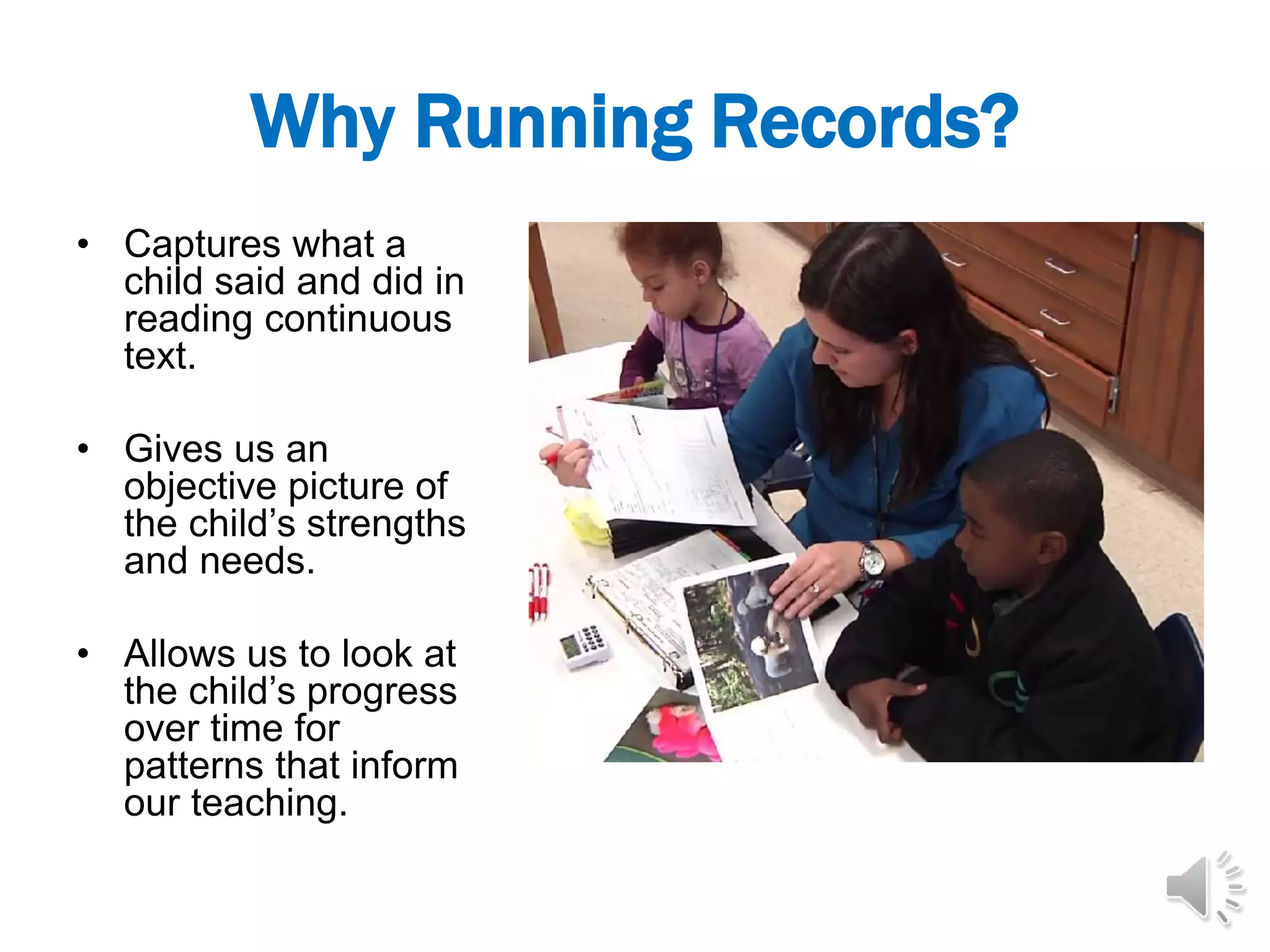 Why Running Records?
• Captures what a
child said and did in
reading continuous
text.
• Gives us an
objective picture of
the child’s strengths
and needs.
• Allows us to look at
the child’s progress
over time for
patterns that inform
our teaching.
 