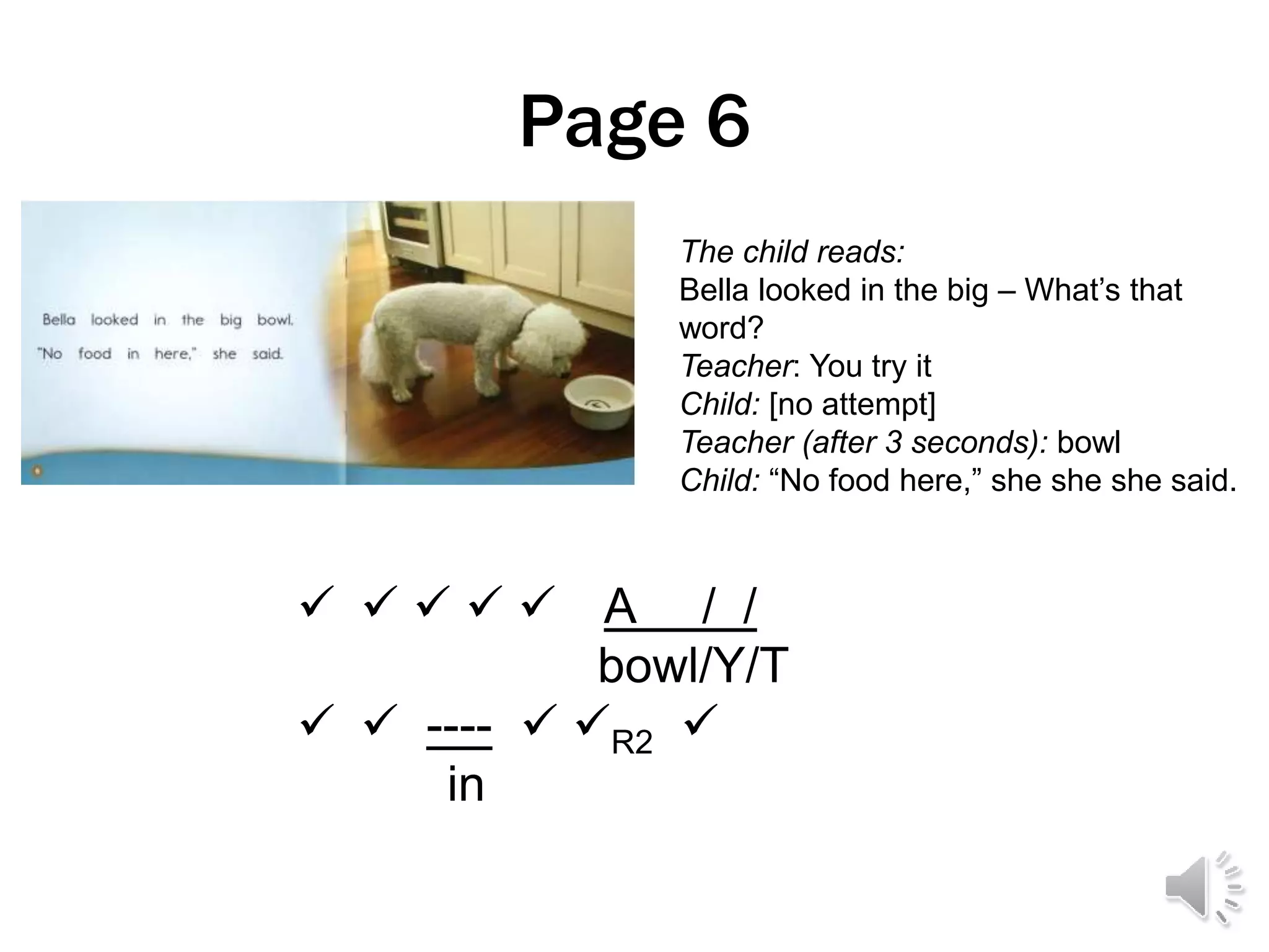 Page 6
     A / /
bowl/Y/T
  ----  R2 
in
The child reads:
Bella looked in the big – What’s that
word?
Teacher: You try it
Child: [no attempt]
Teacher (after 3 seconds): bowl
Child: “No food here,” she she she said.
 