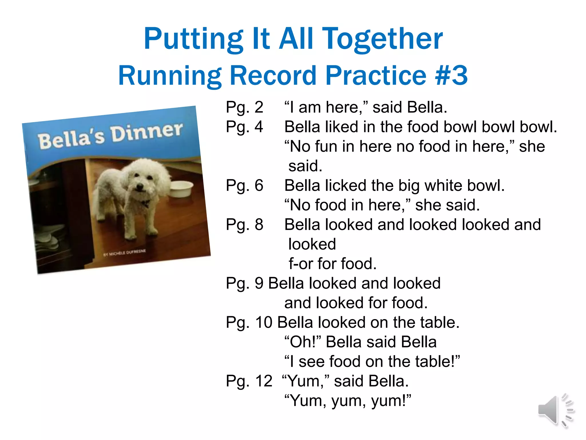Putting It All Together
Running Record Practice #3
Pg. 2 “I am here,” said Bella.
Pg. 4 Bella liked in the food bowl bowl bowl.
“No fun in here no food in here,” she
said.
Pg. 6 Bella licked the big white bowl.
“No food in here,” she said.
Pg. 8 Bella looked and looked looked and
looked
f-or for food.
Pg. 9 Bella looked and looked
and looked for food.
Pg. 10 Bella looked on the table.
“Oh!” Bella said Bella
“I see food on the table!”
Pg. 12 “Yum,” said Bella.
“Yum, yum, yum!”
 