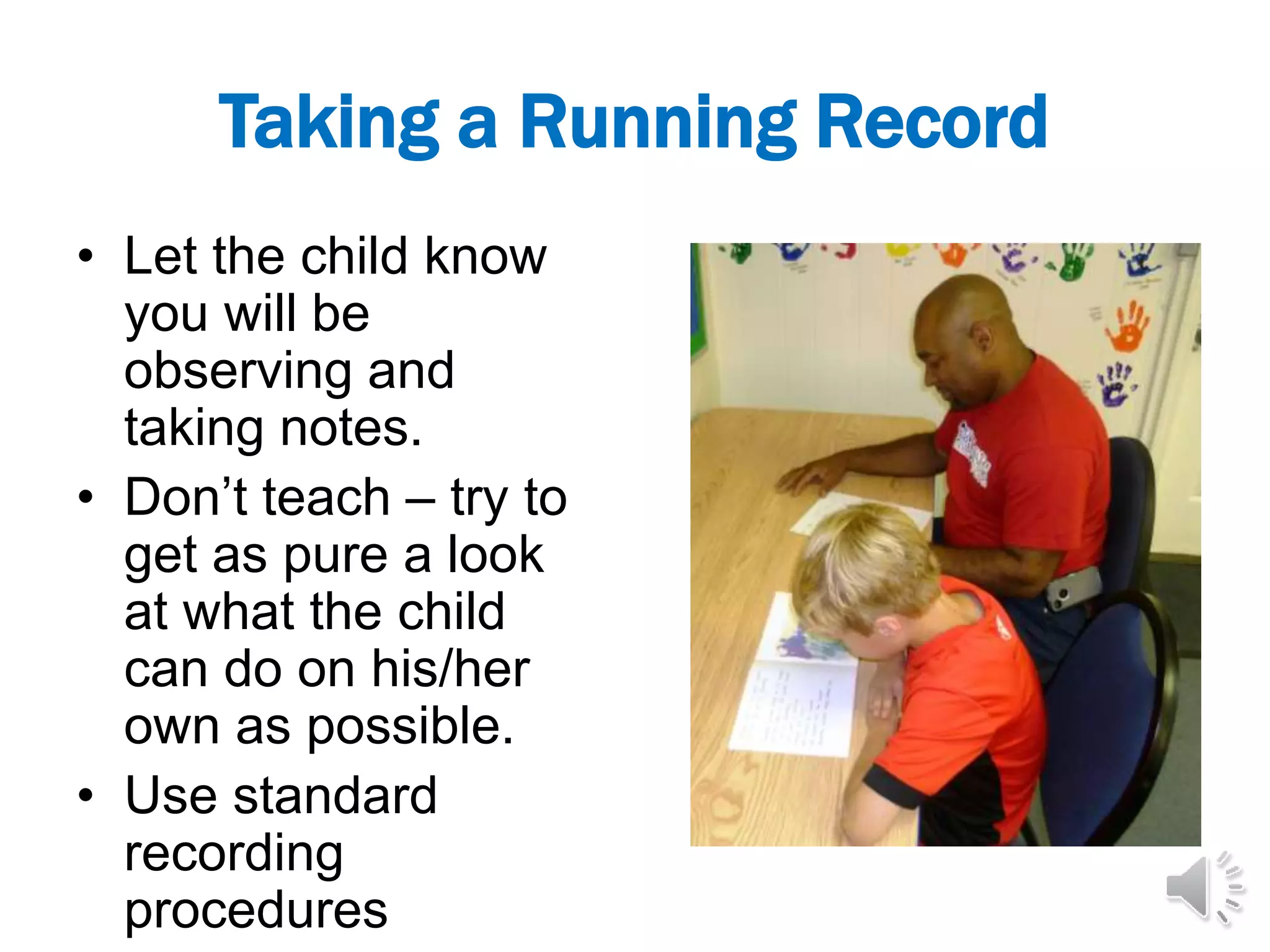 Taking a Running Record
• Let the child know
you will be
observing and
taking notes.
• Don’t teach – try to
get as pure a look
at what the child
can do on his/her
own as possible.
• Use standard
recording
procedures
 
