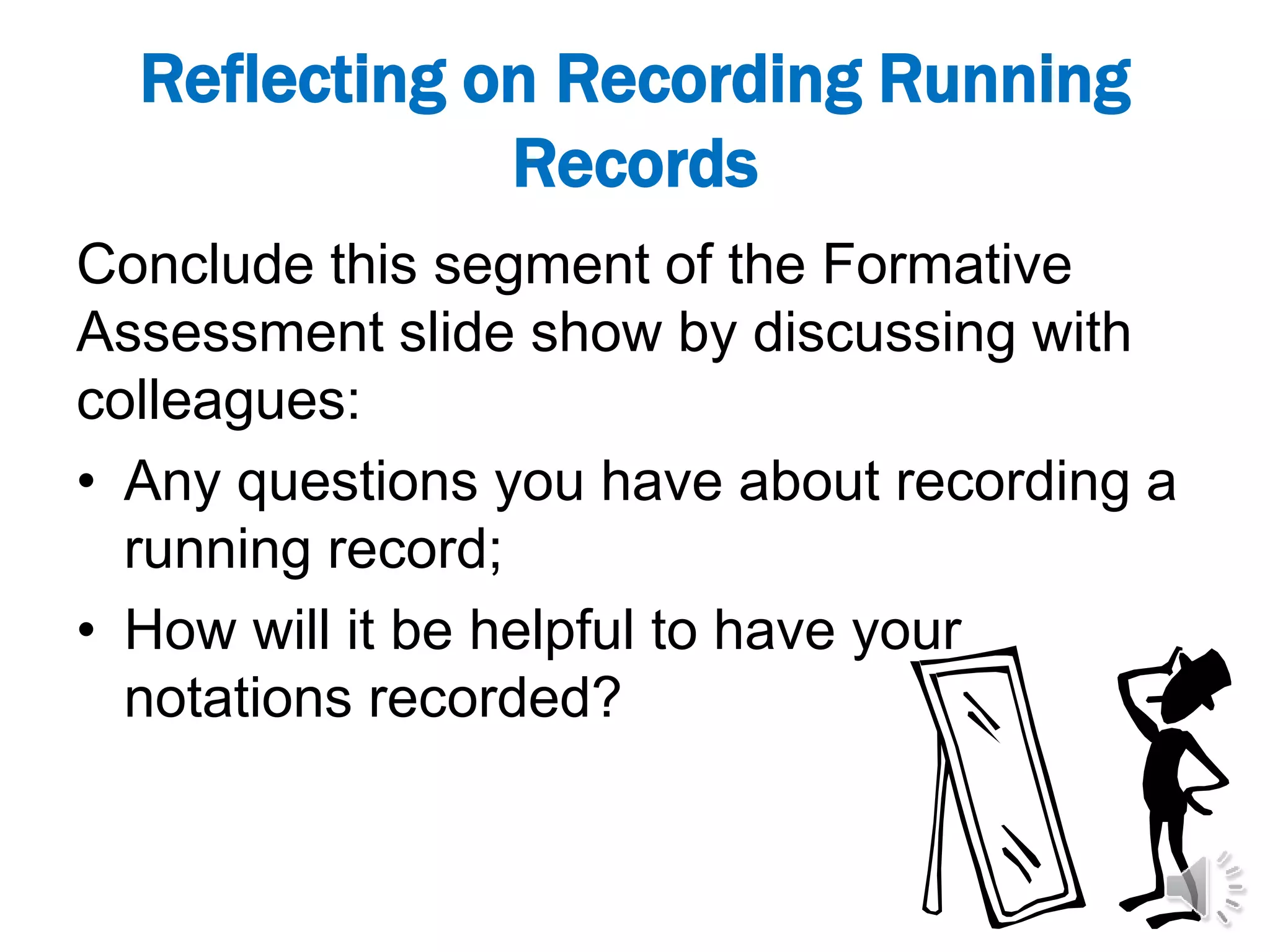 Reflecting on Recording Running
Records
Conclude this segment of the Formative
Assessment slide show by discussing with
colleagues:
• Any questions you have about recording a
running record;
• How will it be helpful to have your
notations recorded?
 