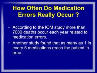How Often Do Medication Errors Really Occur ? According to the IOM study more than 7000 deaths occur each year related to medication errors. Another study found that as many as 1 in every 5 medications reach the patient in error. 