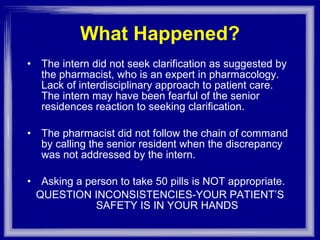 What Happened? The intern did not seek clarification as suggested by the pharmacist, who is an expert in pharmacology. Lack of interdisciplinary approach to patient care. The intern may have been fearful of the senior residences reaction to seeking clarification. The pharmacist did not follow the chain of command by calling the senior resident when the discrepancy was not addressed by the intern. Asking a person to take 50 pills is NOT appropriate. QUESTION INCONSISTENCIES-YOUR PATIENT’S SAFETY IS IN YOUR HANDS 