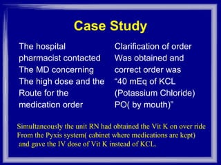 Case Study The hospital pharmacist contacted The MD concerning The high dose and the  Route for the  medication order Clarification of order Was obtained and correct order was “ 40 mEq of KCL (Potassium Chloride) PO( by mouth)” Simultaneously the unit RN had obtained the Vit K on over ride From the Pyxis system( cabinet where medications are kept) and gave the IV dose of Vit K instead of KCL. 