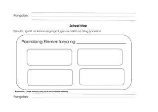 Pangalan:
School Map
Panuto: Iguhit sa kahon ang mga lugar na nakita sa ating paaralan
Kasanayan: Create artworks using local and available materials
Pangalan:
Paaralang Elementarya ng ________________________
 