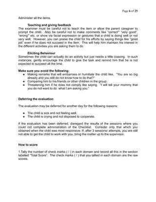 Page 6 of 25
Administer all the items.
Teaching and giving feedback
The examiner must be careful not to teach the item or allow the parent caregiver to
prompt the child. Also be careful not to make comments like “correct”' “very good”,
“wrong”' etc. or show via facial expression or gestures that a child is doing well or not
very well. However, you can praise the child for his efforts by saying things like “good
job” even if he does not succeed in the item. This will help him maintain his interest in
the different activities you are asking them to do.
Eliciting Behaviour
Sometimes the child can actually do an activity but just needs a little coaxing. In such
instances, gently encourage the child to give the task and remind him that he is not
expected to succeed all the time.
Make sure you avoid the following:
 Making remarks that will embarrass or humiliate the child like, “You are so big
already and you still do not know how to do that?”
 Comparing him to his friends or other children in the group.
 Threatening him if he does not comply like saying, “I will tell your mommy that
you do not want to do what I am asking you.”
Deferring the evaluation
The evaluation may be deferred for another day for the following reasons:
 The child is sick and not feeling well.
 The child is crying and not disposed to cooperate.
If the evaluation has been deferred, disregard the results of the sessions where you
could not complete administration of the Checklist. Consider only that which you
obtained when the child was most responsive. If, after 3 sessions/ attempts, you are still
not able to get the child to work with you, bring the matter up to the supervisor.
How to score
1.Tally the number of check marks ( / ) in each domain and record all this in the section
labelled “Total Score”. The check marks ( / ) that you tallied in each domain are the raw
scores.
 