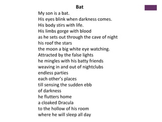 Bat
My son is a bat.
His eyes blink when darkness comes.
His body stirs with life.
His limbs gorge with blood
as he sets o...