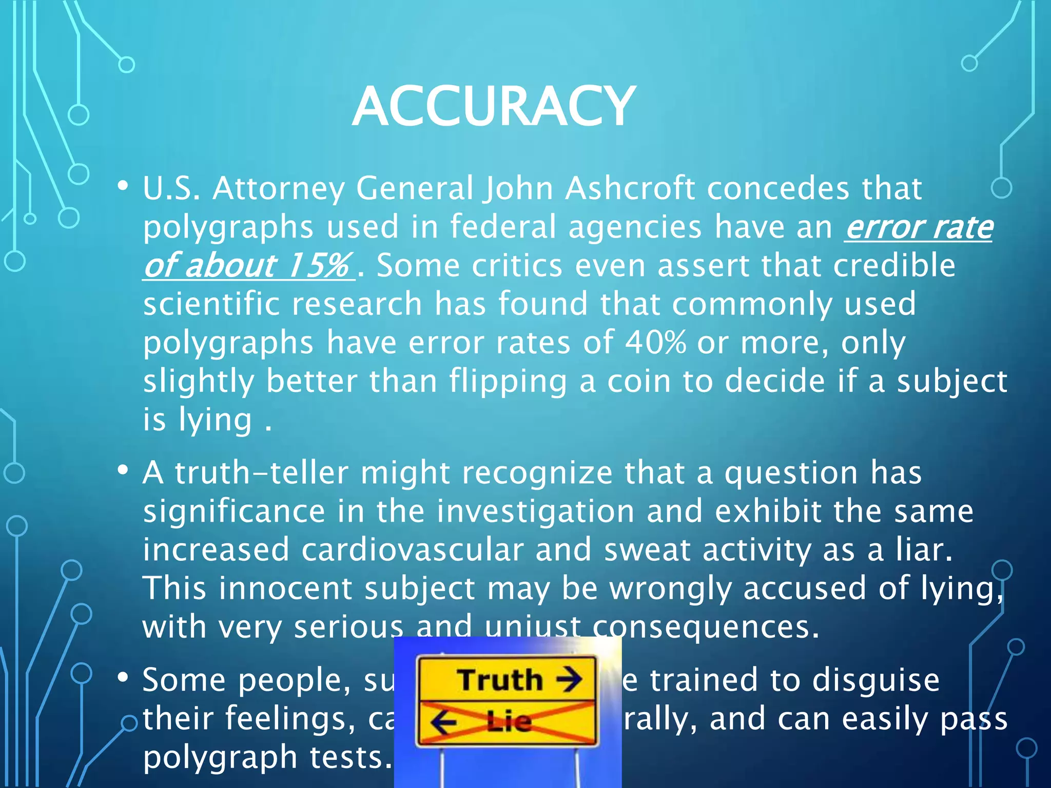 ACCURACY
• U.S. Attorney General John Ashcroft concedes that
polygraphs used in federal agencies have an error rate
of about 15% . Some critics even assert that credible
scientific research has found that commonly used
polygraphs have error rates of 40% or more, only
slightly better than flipping a coin to decide if a subject
is lying .
• A truth-teller might recognize that a question has
significance in the investigation and exhibit the same
increased cardiovascular and sweat activity as a liar.
This innocent subject may be wrongly accused of lying,
with very serious and unjust consequences.
• Some people, such as spies, are trained to disguise
their feelings, can lie very naturally, and can easily pass
polygraph tests.
 