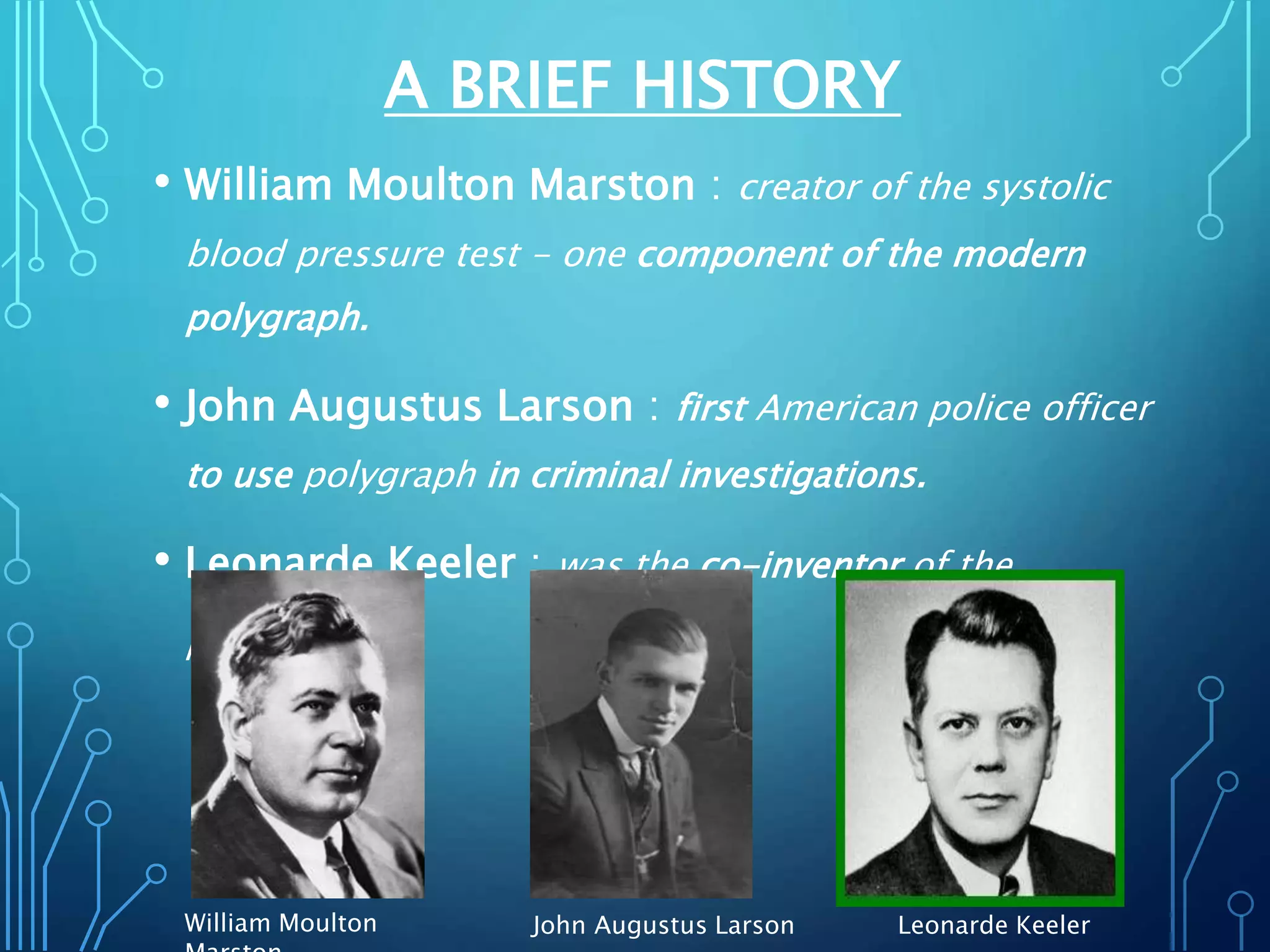 A BRIEF HISTORY
• William Moulton Marston : creator of the systolic
blood pressure test - one component of the modern
polygraph.
• John Augustus Larson : first American police officer
to use polygraph in criminal investigations.
• Leonarde Keeler : was the co-inventor of the
polygraph.
John Augustus LarsonWilliam Moulton Leonarde Keeler
 
