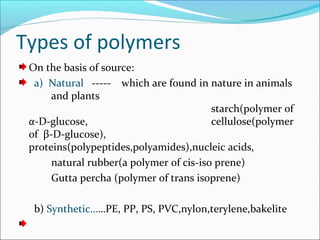 Types of polymers
 On the basis of source:
  a) Natural ----- which are found in nature in animals
      and plants
                                         starch(polymer of
 α-D-glucose,                            cellulose(polymer
 of β-D-glucose),
 proteins(polypeptides,polyamides),nucleic acids,
      natural rubber(a polymer of cis-iso prene)
      Gutta percha (polymer of trans isoprene)

  b) Synthetic……PE, PP, PS, PVC,nylon,terylene,bakelite
 