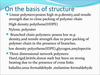 On the basis of structure
Linear polymers:posess high m.p,density,and tensile
 strength due to close packing of polymer chain
 High density polythene(HDPE)
 Nylons, polyester
 Branched chain polymers: posess low m.p
 density,and tensile strength due to poor packing of
 polymer chain in the presence of branches.
 low density polyethene(IDPE),glycogen,amylopectin
Three dimensional network polymers:
 Hard,rigid,brittle,donot melt but burn on strong
 heating due to the presence of cross links
 bakelite,urea-formaldehyde ,melamine-formaldehyde
 