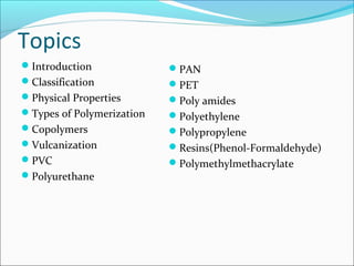 Topics
Introduction              PAN
Classification            PET
Physical Properties       Poly amides
Types of Polymerization   Polyethylene
Copolymers                Polypropylene
Vulcanization             Resins(Phenol-Formaldehyde)
PVC                       Polymethylmethacrylate
Polyurethane
 