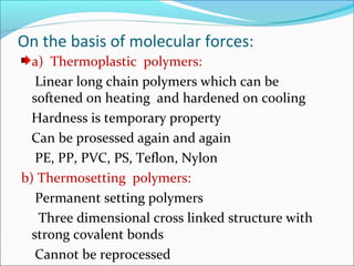 On the basis of molecular forces:
  a) Thermoplastic polymers:
   Linear long chain polymers which can be
  softened on heating and hardened on cooling
  Hardness is temporary property
  Can be prosessed again and again
   PE, PP, PVC, PS, Teflon, Nylon
b) Thermosetting polymers:
   Permanent setting polymers
   Three dimensional cross linked structure with
  strong covalent bonds
   Cannot be reprocessed
 