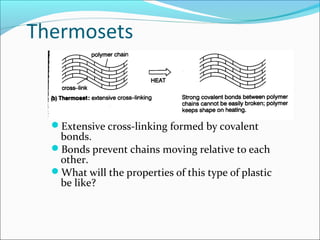 Thermosets



  Extensive cross-linking formed by covalent
   bonds.
  Bonds prevent chains moving relative to each
   other.
  What will the properties of this type of plastic
   be like?
 