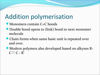Addition polymerisation
Monomers contain C=C bonds
Double bond opens to (link) bond to next monomer
 molecule
Chain forms when same basic unit is repeated over
 and over.
Modern polymers also developed based on alkynes R-
 C C - R’
 